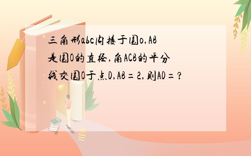 三角形abc内接于圆o,AB是圆O的直径,角ACB的平分线交圆O于点D,AB=2,则AD=?