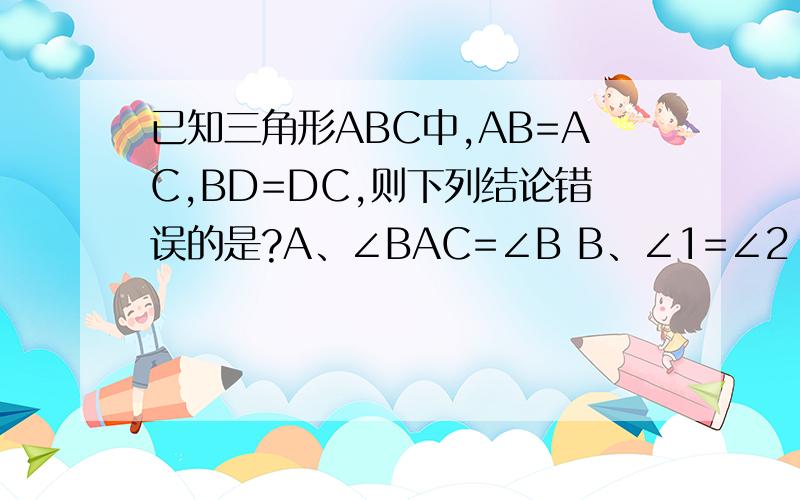 已知三角形ABC中,AB=AC,BD=DC,则下列结论错误的是?A、∠BAC=∠B B、∠1=∠2 C、AD⊥BC D、