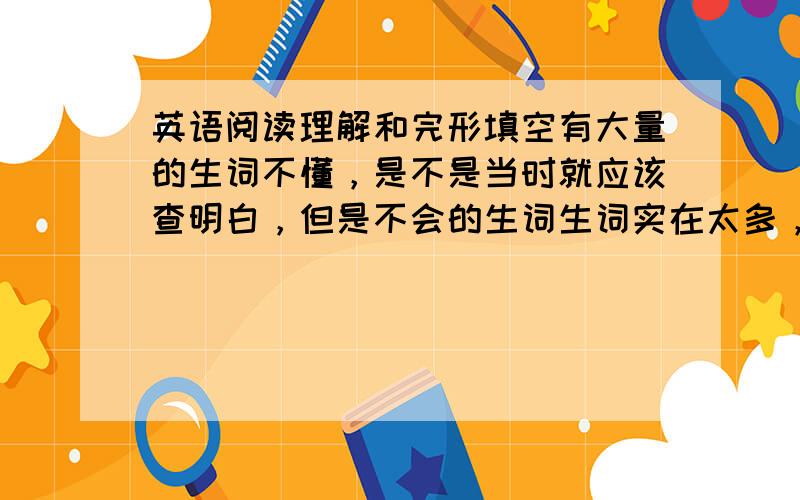 英语阅读理解和完形填空有大量的生词不懂，是不是当时就应该查明白，但是不会的生词生词实在太多，查完也得用很多时间，有没有什