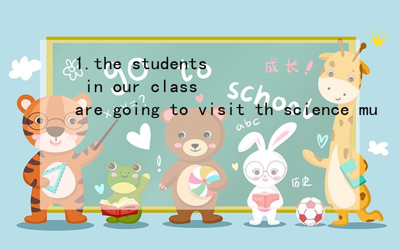 1.the students in our class are going to visit th science mu