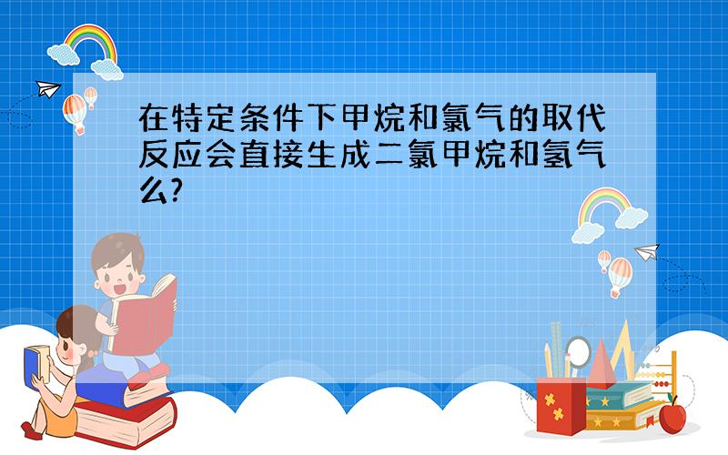 在特定条件下甲烷和氯气的取代反应会直接生成二氯甲烷和氢气么?