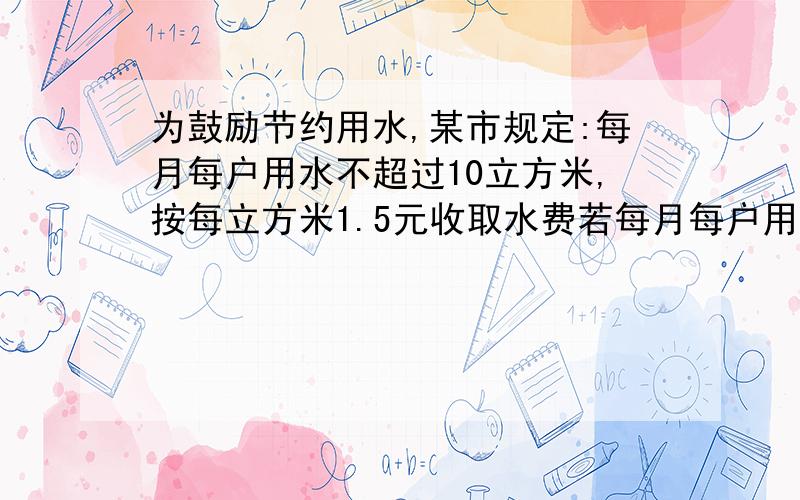 为鼓励节约用水,某市规定:每月每户用水不超过10立方米,按每立方米1.5元收取水费若每月每户用水超过10立方米,则超过部