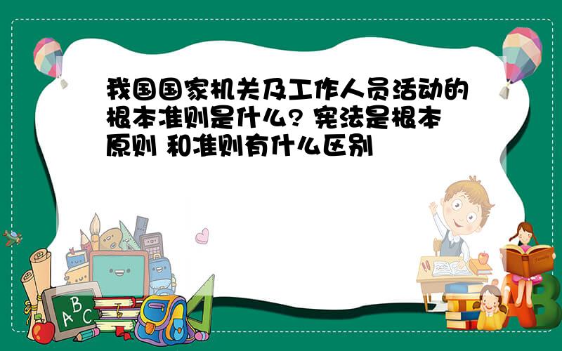 我国国家机关及工作人员活动的根本准则是什么? 宪法是根本原则 和准则有什么区别