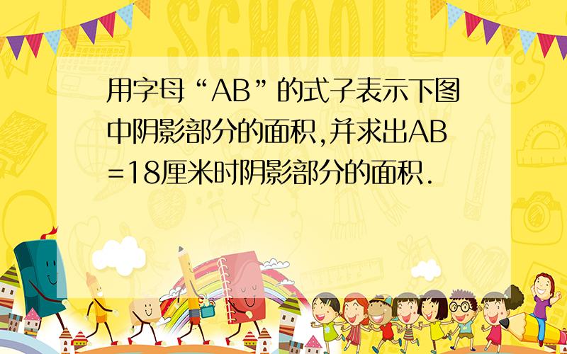 用字母“AB”的式子表示下图中阴影部分的面积,并求出AB=18厘米时阴影部分的面积.