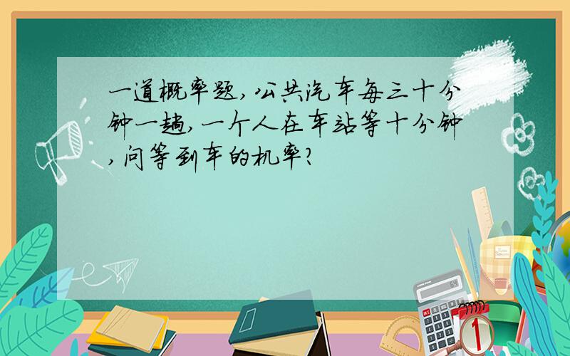 一道概率题,公共汽车每三十分钟一趟,一个人在车站等十分钟,问等到车的机率?