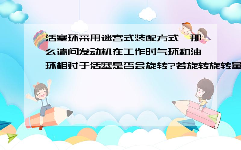 活塞环采用迷宫式装配方式,那么请问发动机在工作时气环和油环相对于活塞是否会旋转?若旋转旋转量会有多