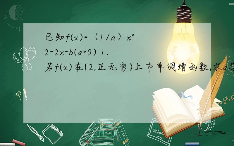 已知f(x)=（1/a）x^2-2x-b(a>0) 1.若f(x)在[2,正无穷)上市单调增函数,求a范围 1.