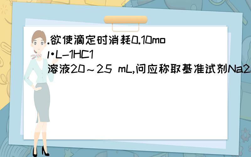 .欲使滴定时消耗0.10mol•L-1HC1溶液20～25 mL,问应称取基准试剂Na2CO3多少克?此时称