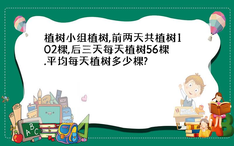 植树小组植树,前两天共植树102棵,后三天每天植树56棵.平均每天植树多少棵?