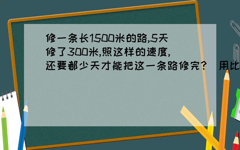 修一条长1500米的路,5天修了300米,照这样的速度,还要都少天才能把这一条路修完?（用比例解）