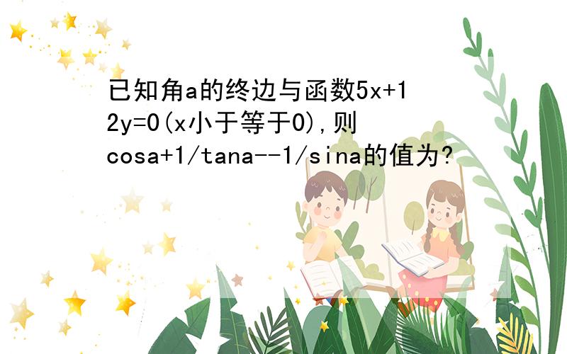 已知角a的终边与函数5x+12y=0(x小于等于0),则cosa+1/tana--1/sina的值为?