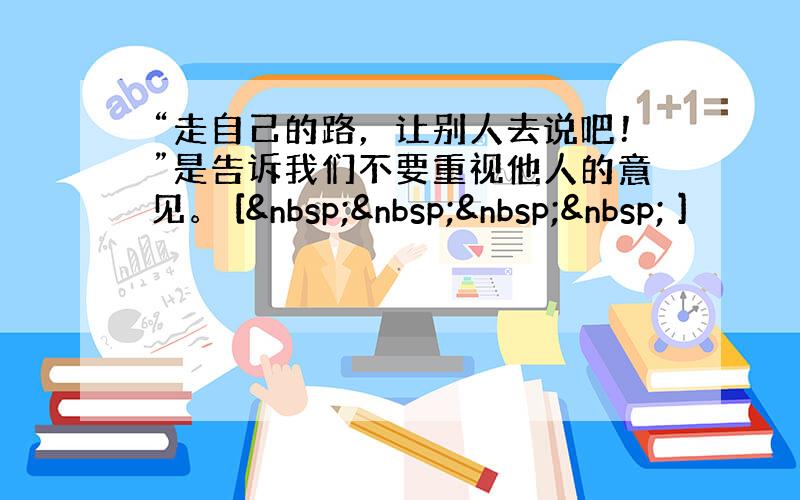 “走自己的路，让别人去说吧！”是告诉我们不要重视他人的意见。 [     ]