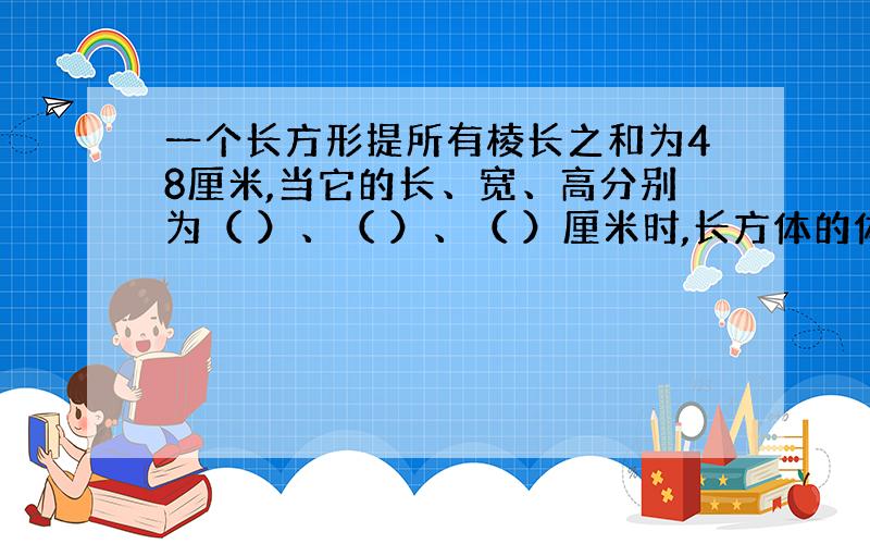 一个长方形提所有棱长之和为48厘米,当它的长、宽、高分别为（ ）、（ ）、（ ）厘米时,长方体的体积最大