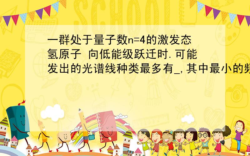 一群处于量子数n=4的激发态氢原子 向低能级跃迁时.可能发出的光谱线种类最多有_,其中最小的频率等于_hz