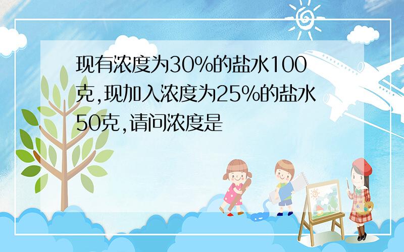 现有浓度为30%的盐水100克,现加入浓度为25%的盐水50克,请问浓度是