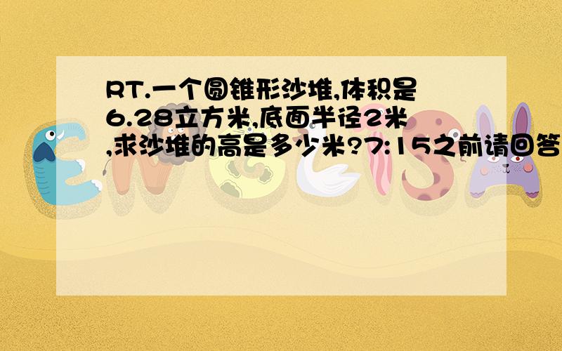 RT.一个圆锥形沙堆,体积是6.28立方米,底面半径2米,求沙堆的高是多少米?7:15之前请回答,对了追加分.