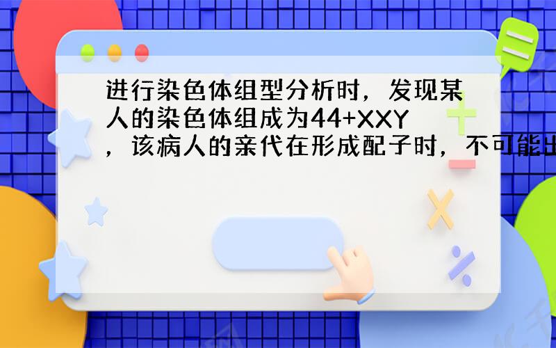 进行染色体组型分析时，发现某人的染色体组成为44+XXY，该病人的亲代在形成配子时，不可能出现的情况是（　　）