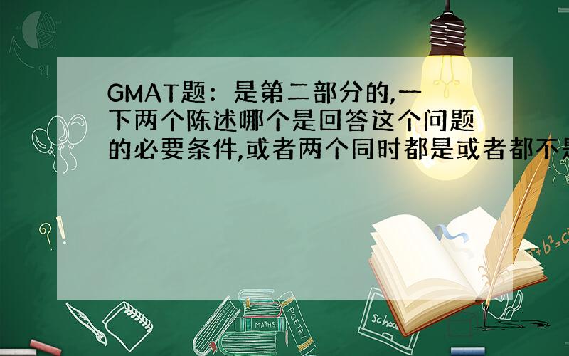 GMAT题：是第二部分的,一下两个陈述哪个是回答这个问题的必要条件,或者两个同时都是或者都不是