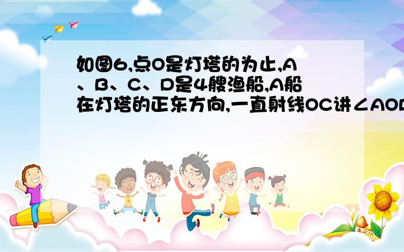 如图6,点O是灯塔的为止,A、B、C、D是4艘渔船,A船在灯塔的正东方向,一直射线OC讲∠AOB分成1：3两部分