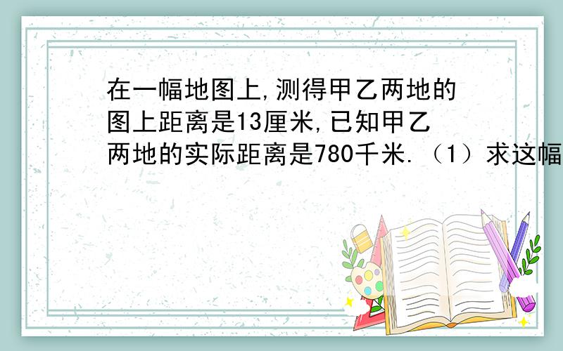 在一幅地图上,测得甲乙两地的图上距离是13厘米,已知甲乙两地的实际距离是780千米.（1）求这幅图的比例尺.（2）在这幅