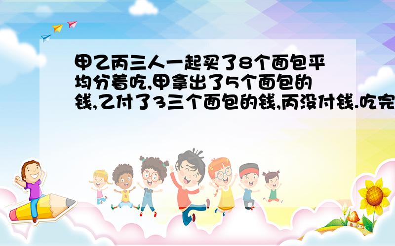 甲乙丙三人一起买了8个面包平均分着吃,甲拿出了5个面包的钱,乙付了3三个面包的钱,丙没付钱.吃完结算,