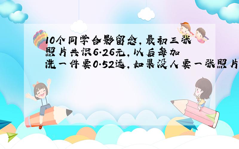 10个同学合影留念,最初三张照片共识6.26元,以后每加洗一件要0.52远,如果没人要一张照片,