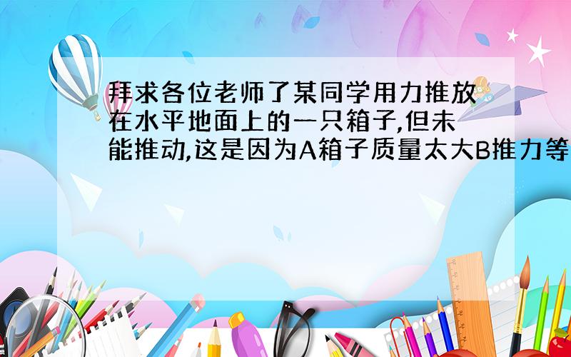 拜求各位老师了某同学用力推放在水平地面上的一只箱子,但未能推动,这是因为A箱子质量太大B推力等于箱子与地的摩擦力