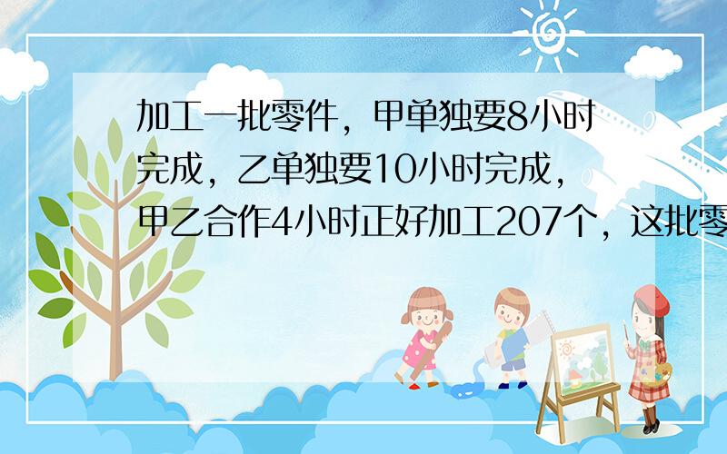 加工一批零件，甲单独要8小时完成，乙单独要10小时完成，甲乙合作4小时正好加工207个，这批零件有多少个？