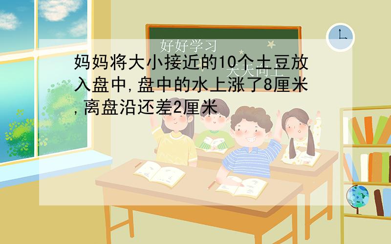 妈妈将大小接近的10个土豆放入盘中,盘中的水上涨了8厘米,离盘沿还差2厘米