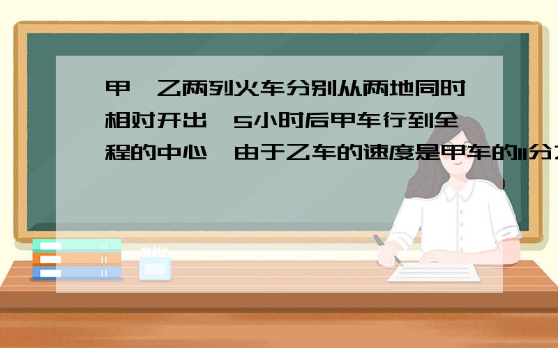 甲,乙两列火车分别从两地同时相对开出,5小时后甲车行到全程的中心,由于乙车的速度是甲车的11分之10,所以距终点还有80