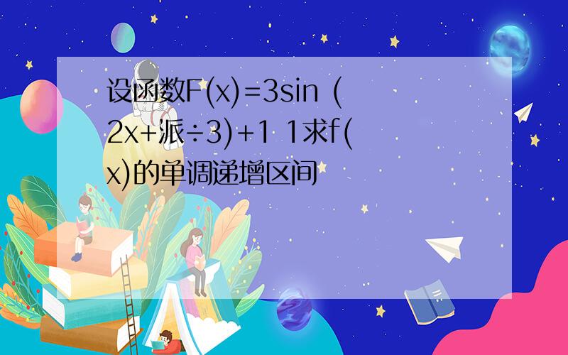 设函数F(x)=3sin (2x+派÷3)+1 1求f(x)的单调递增区间