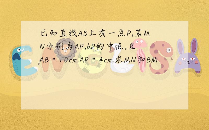 已知直线AB上有一点P,若MN分别为AP,bP的中点,且AB＝10cm,AP＝4cm,求MN和BM