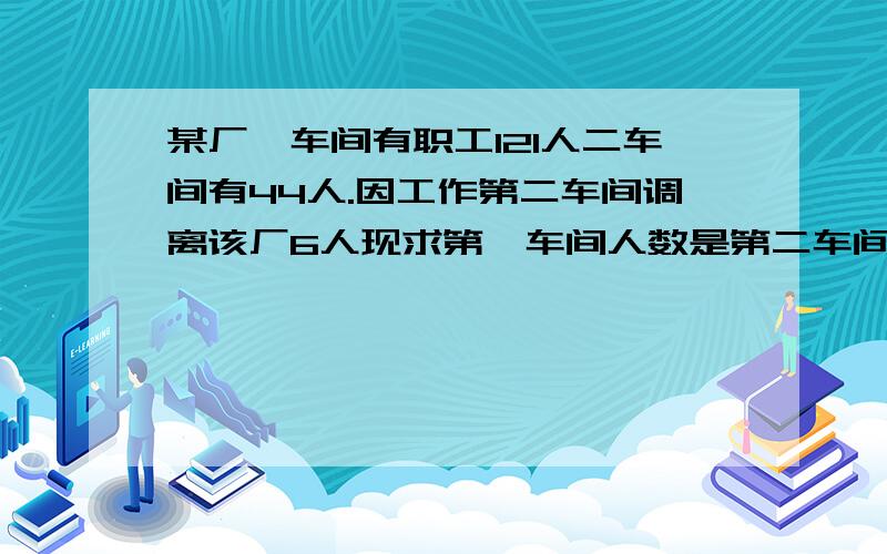 某厂一车间有职工121人二车间有44人.因工作第二车间调离该厂6人现求第一车间人数是第二车间的2倍