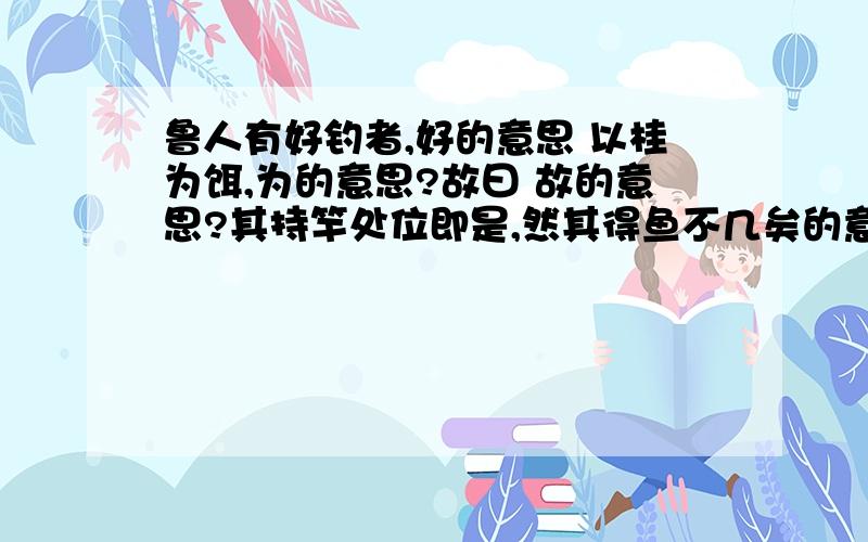 鲁人有好钓者,好的意思 以桂为饵,为的意思?故曰 故的意思?其持竿处位即是,然其得鱼不几矣的意思