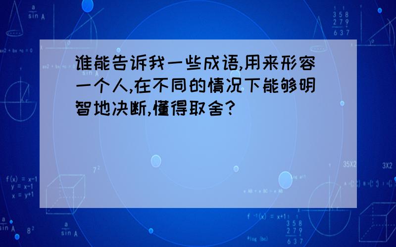 谁能告诉我一些成语,用来形容一个人,在不同的情况下能够明智地决断,懂得取舍?