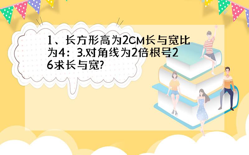 1、长方形高为2CM长与宽比为4：3.对角线为2倍根号26求长与宽?