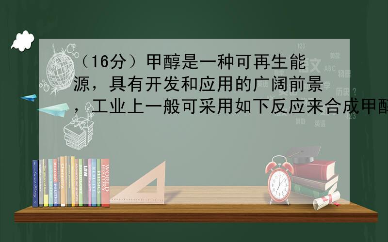 （16分）甲醇是一种可再生能源，具有开发和应用的广阔前景，工业上一般可采用如下反应来合成甲醇： CO(g)+2H 2 (