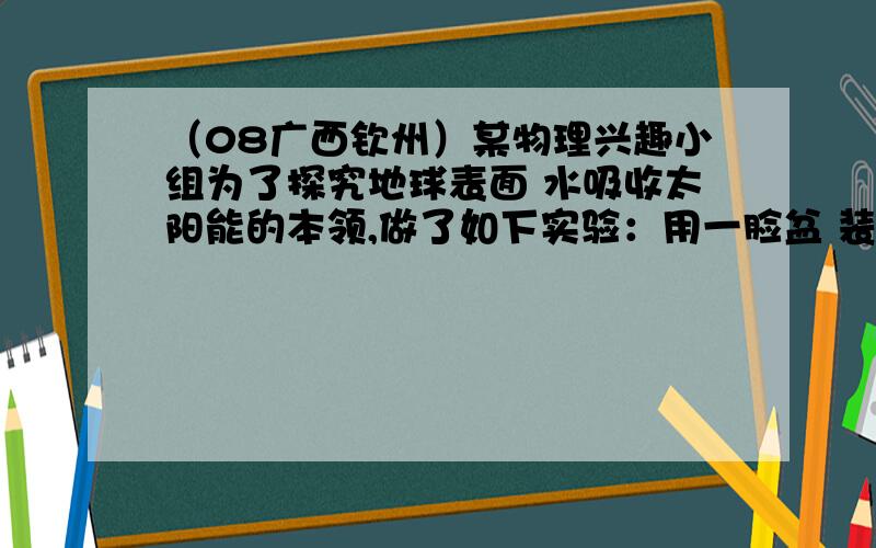 （08广西钦州）某物理兴趣小组为了探究地球表面 水吸收太阳能的本领,做了如下实验：用一脸盆 装6kg的