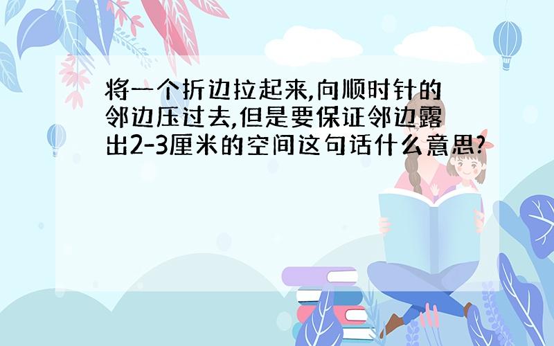 将一个折边拉起来,向顺时针的邻边压过去,但是要保证邻边露出2-3厘米的空间这句话什么意思?