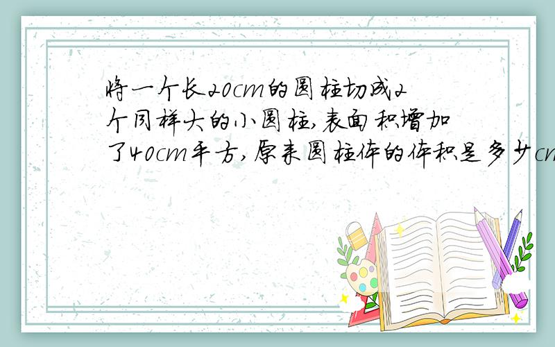 将一个长20cm的圆柱切成2个同样大的小圆柱,表面积增加了40cm平方,原来圆柱体的体积是多少cm立方?