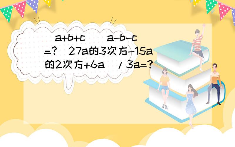 （a+b+c)(a-b-c)=?（27a的3次方-15a的2次方+6a）/3a=?