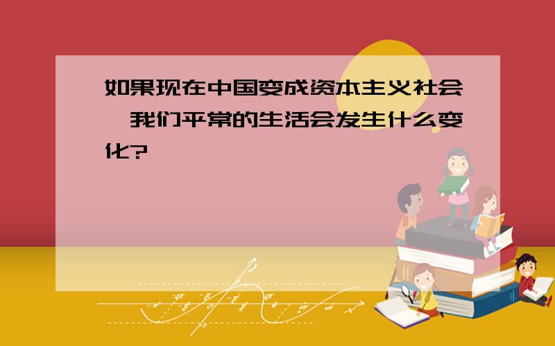 如果现在中国变成资本主义社会,我们平常的生活会发生什么变化?