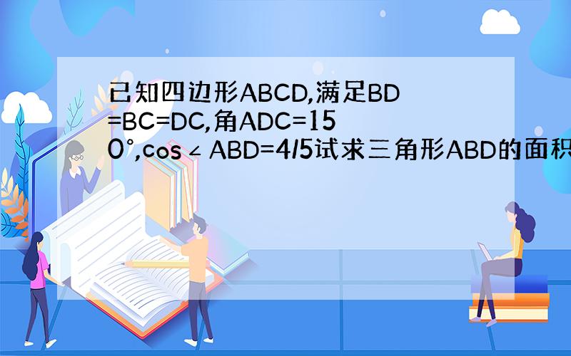 已知四边形ABCD,满足BD=BC=DC,角ADC=150°,cos∠ABD=4/5试求三角形ABD的面积与三角形BCD