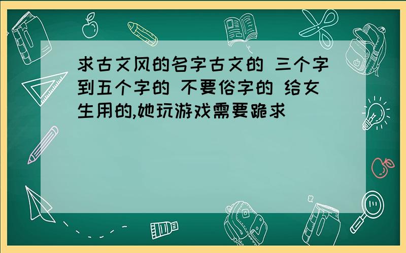 求古文风的名字古文的 三个字到五个字的 不要俗字的 给女生用的,她玩游戏需要跪求