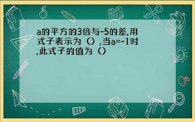 a的平方的3倍与-5的差,用式子表示为（）,当a=-1时,此式子的值为（）