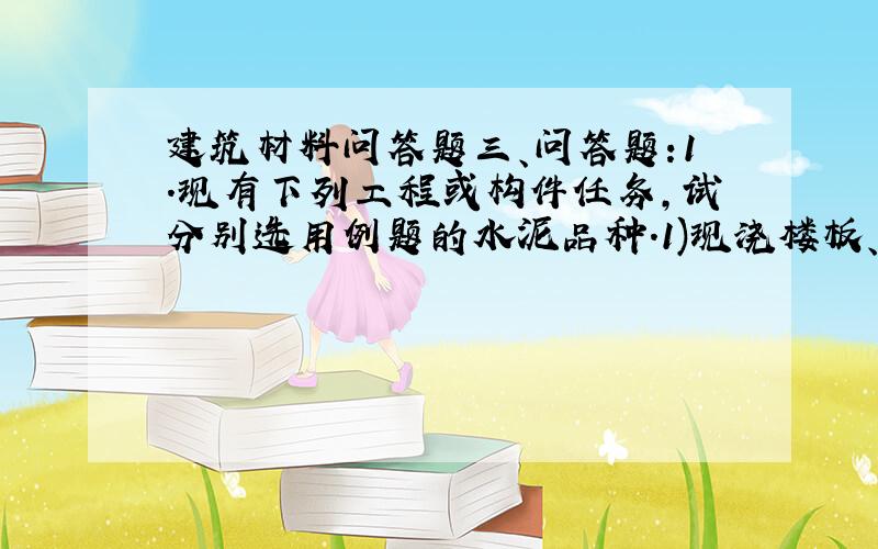 建筑材料问答题三、问答题:1.现有下列工程或构件任务,试分别选用例题的水泥品种.1)现浇楼板、梁柱工程 2)有蒸气养护要