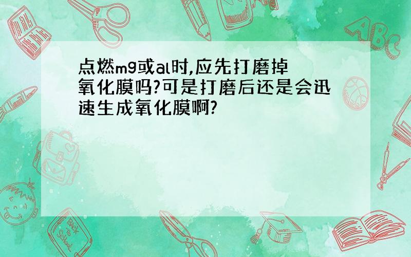 点燃mg或al时,应先打磨掉氧化膜吗?可是打磨后还是会迅速生成氧化膜啊?