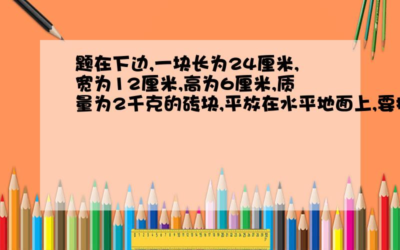 题在下边,一块长为24厘米,宽为12厘米,高为6厘米,质量为2千克的砖块,平放在水平地面上,要把他竖起来,至少要施多大的