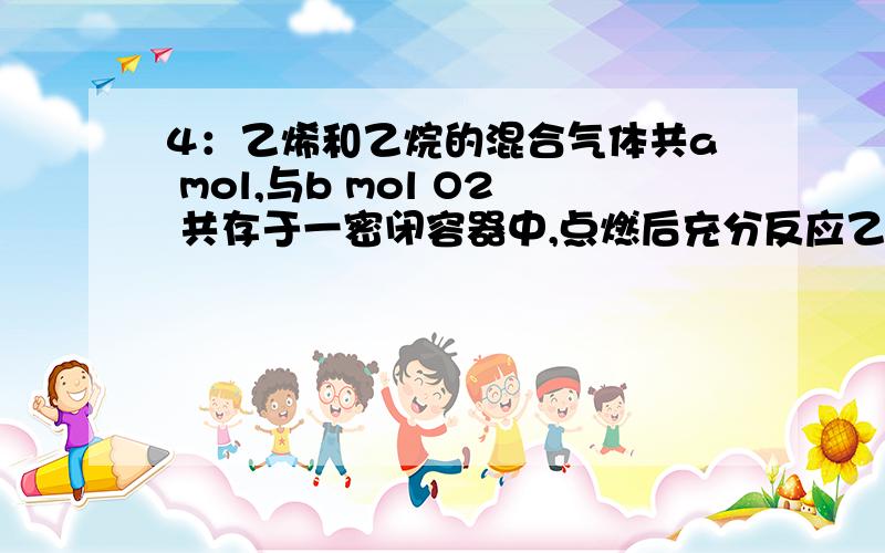 4：乙烯和乙烷的混合气体共a mol,与b mol O2 共存于一密闭容器中,点燃后充分反应乙烯和乙烷全部消耗完,得到C