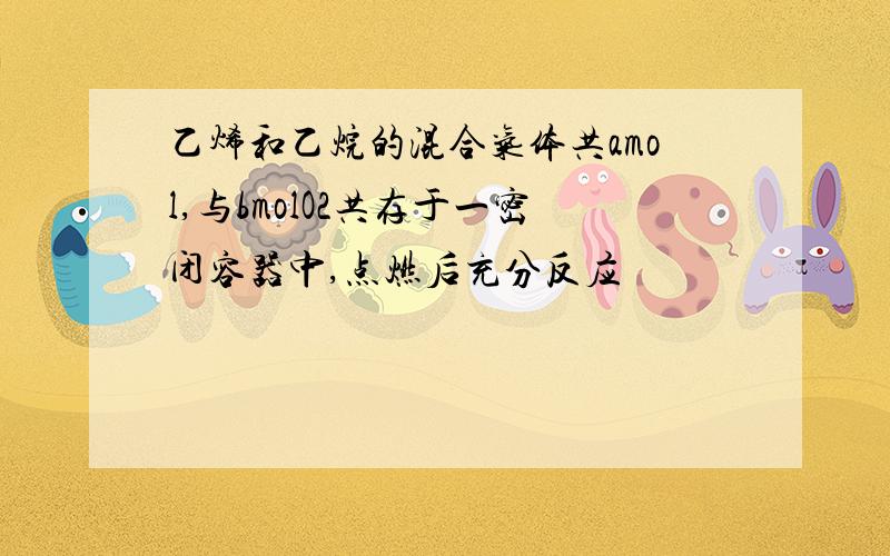 乙烯和乙烷的混合气体共amol,与bmolO2共存于一密闭容器中,点燃后充分反应